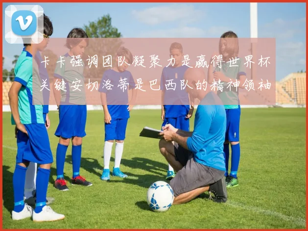 卡卡强调团队凝聚力是赢得世界杯关键安切洛蒂是巴西队的精神领袖