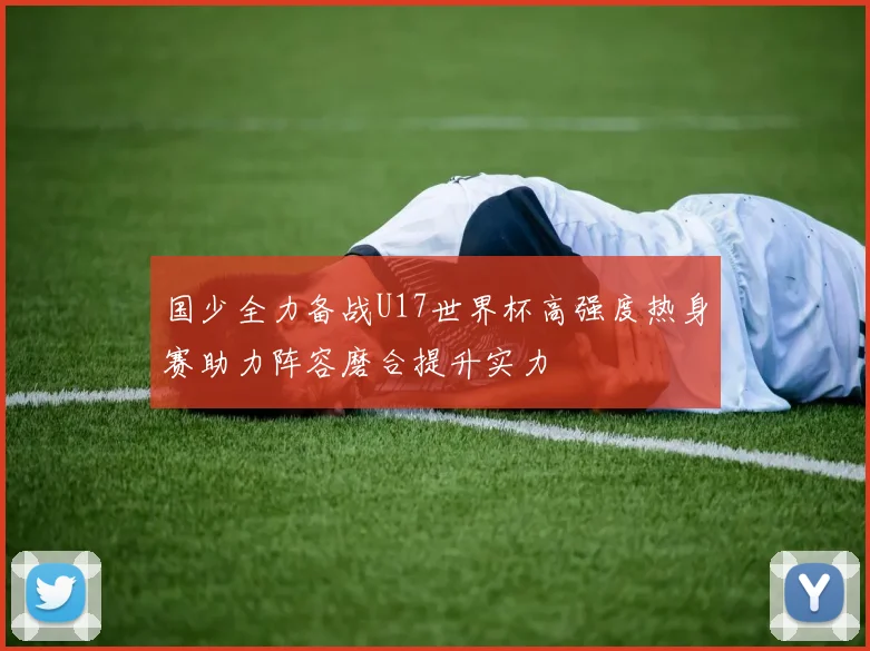 国少全力备战U17世界杯高强度热身赛助力阵容磨合提升实力