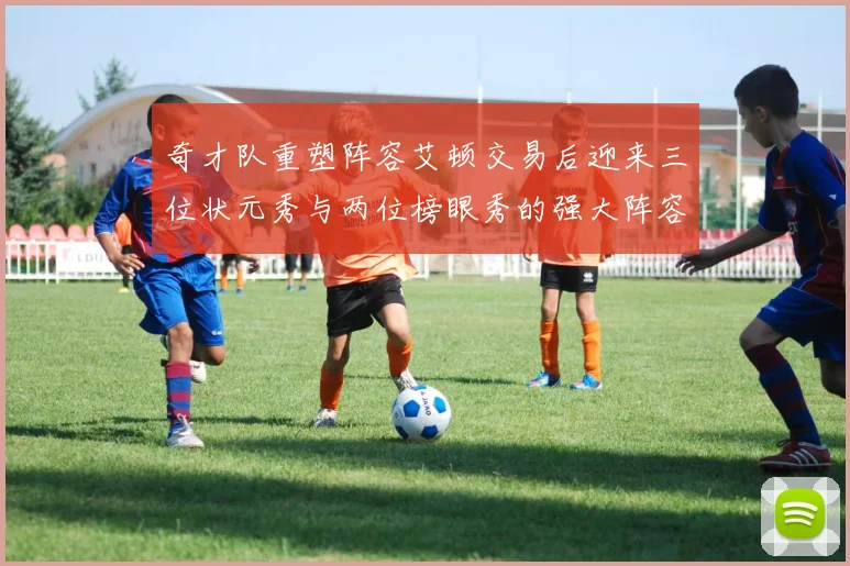 奇才队重塑阵容艾顿交易后迎来三位状元秀与两位榜眼秀的强大阵容