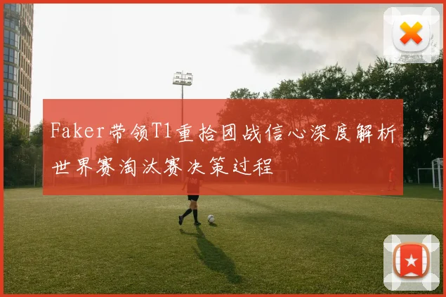 Faker带领T1重拾团战信心深度解析世界赛淘汰赛决策过程