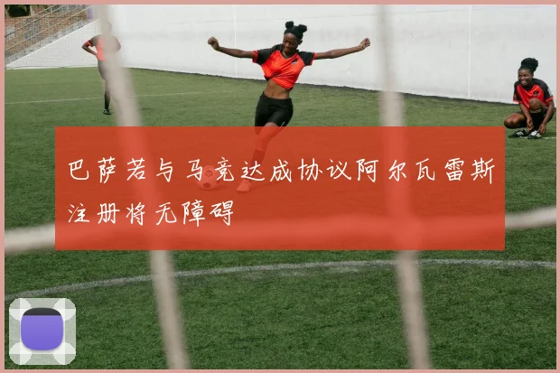巴萨若与马竞达成协议阿尔瓦雷斯注册将无障碍