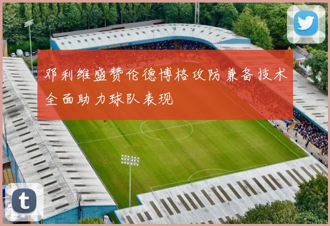 邓利维盛赞伦德博格攻防兼备技术全面助力球队表现