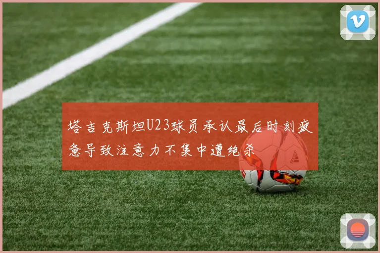 塔吉克斯坦U23球员承认最后时刻疲惫导致注意力不集中遭绝杀