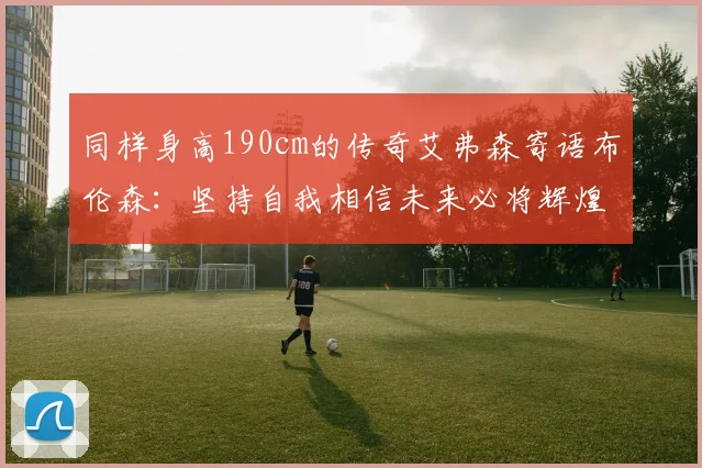 同样身高190cm的传奇艾弗森寄语布伦森：坚持自我相信未来必将辉煌