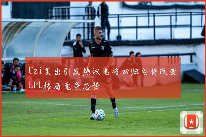 Uzi复出引发热议老将回归或将改变LPL格局竞争态势