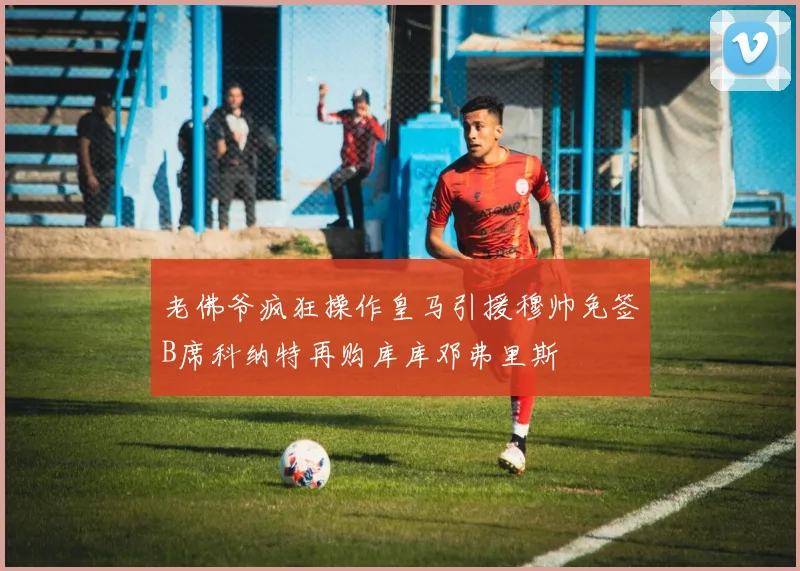 老佛爷疯狂操作皇马引援穆帅免签B席科纳特再购库库邓弗里斯
