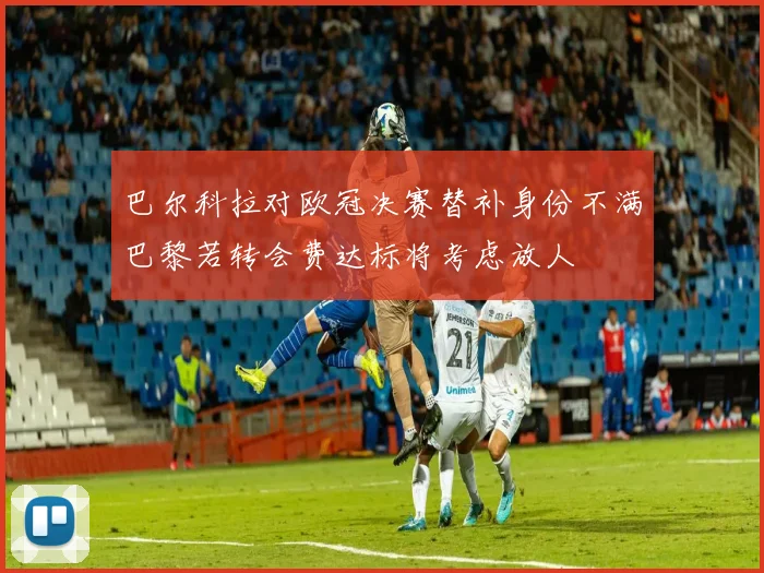 巴尔科拉对欧冠决赛替补身份不满巴黎若转会费达标将考虑放人