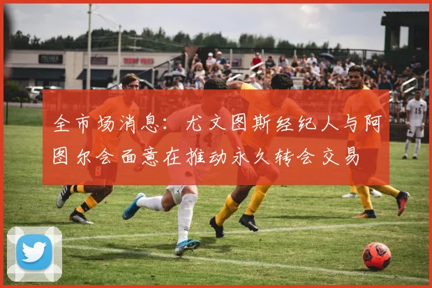 全市场消息：尤文图斯经纪人与阿图尔会面意在推动永久转会交易