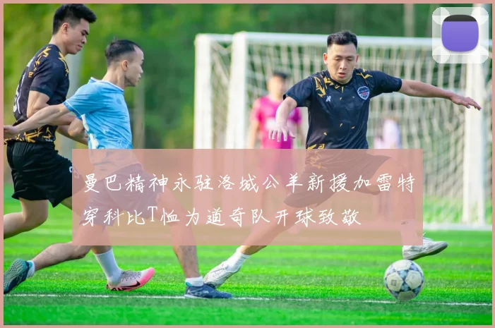 曼巴精神永驻洛城公羊新援加雷特穿科比T恤为道奇队开球致敬