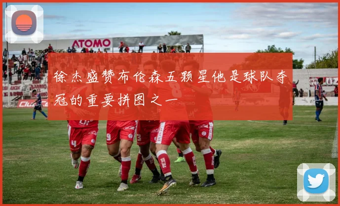 徐杰盛赞布伦森五颗星他是球队夺冠的重要拼图之一