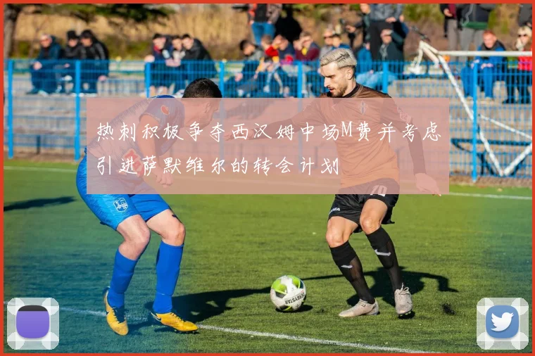 热刺积极争夺西汉姆中场M费并考虑引进萨默维尔的转会计划