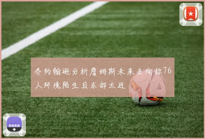 乔约翰逊分析詹姆斯未来去向称76人环境陌生且东部太近